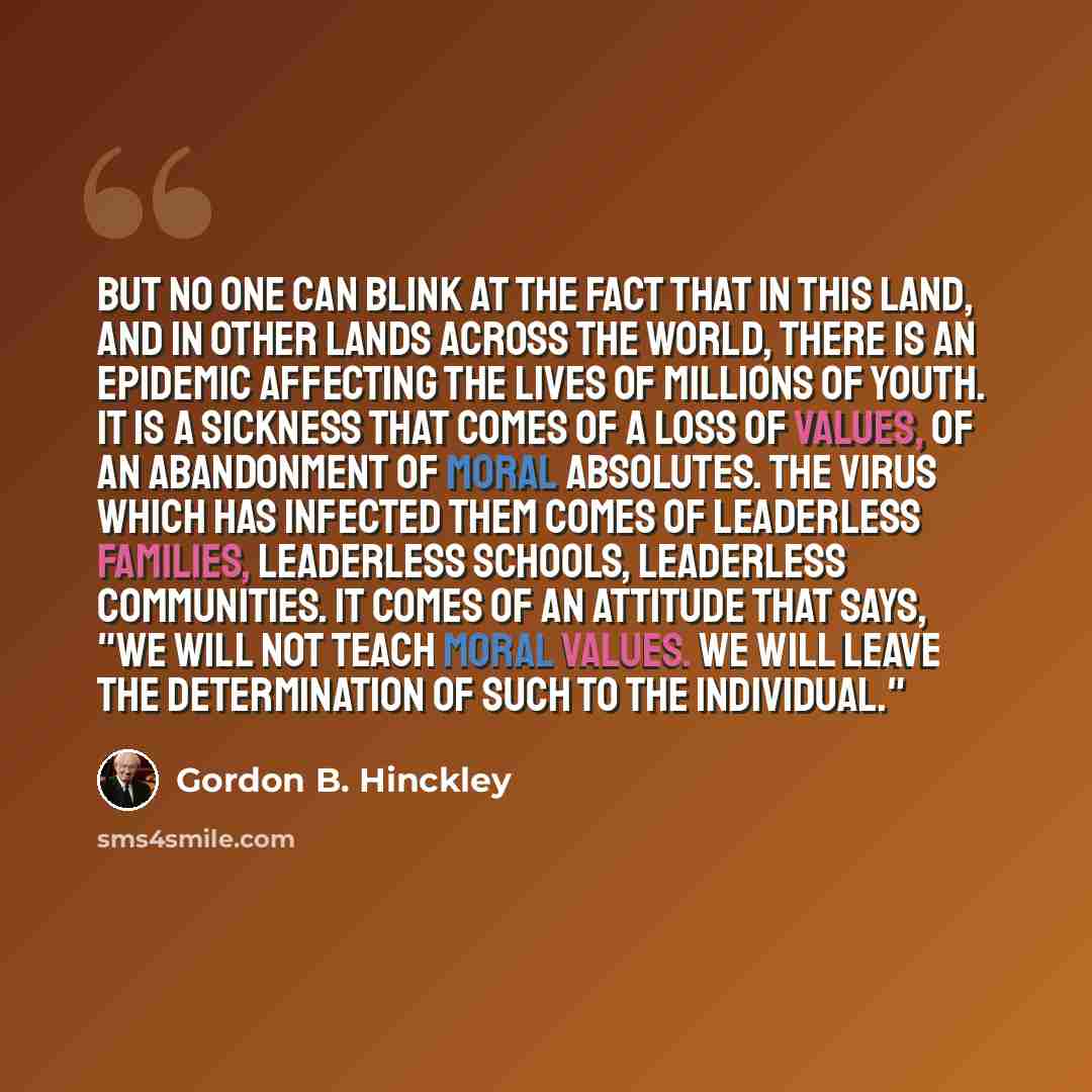 “But no one can blink at the fact that in this land, and in other lands across the world, there is an epidemic affecting the lives of millions of youth. It is a sickness that comes of a loss of values, of an abandonment of moral absolutes. The virus which has infected them comes of leaderless…” quote by Gordon B. Hinckley