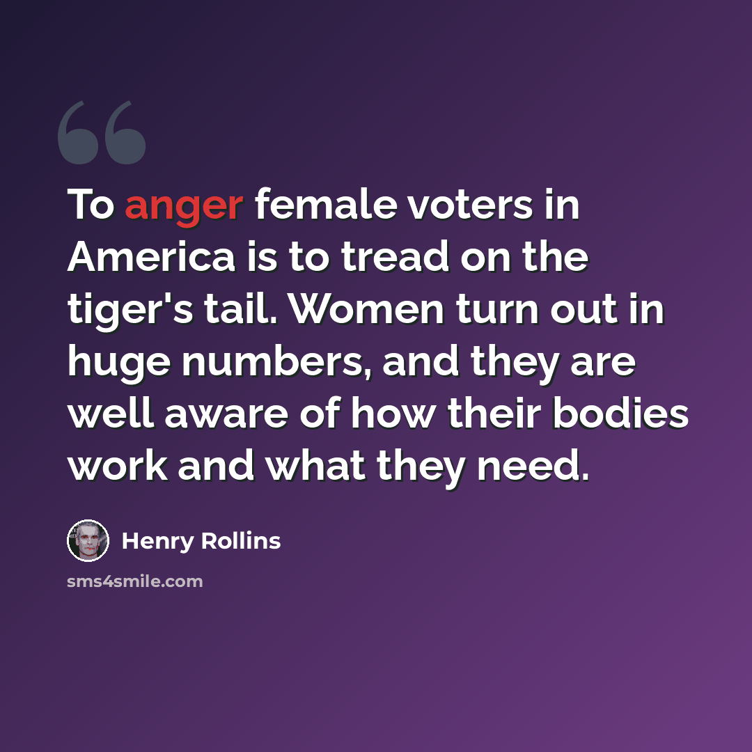 “To anger female voters in America is to tread on the tiger's tail. Women turn out in huge numbers, and they are well aware of how their bodies work and what they need.” quote by Henry Rollins