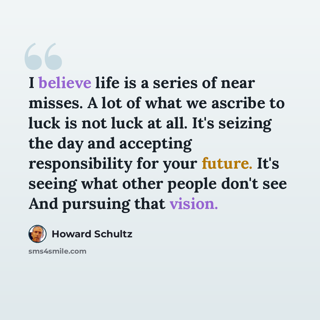 “I believe life is a series of near misses. A lot of what we ascribe to luck is not luck at all. It's seizing the day and accepting responsibility for your future. It's seeing what other people don't see And pursuing that vision.” quote by Howard Schultz