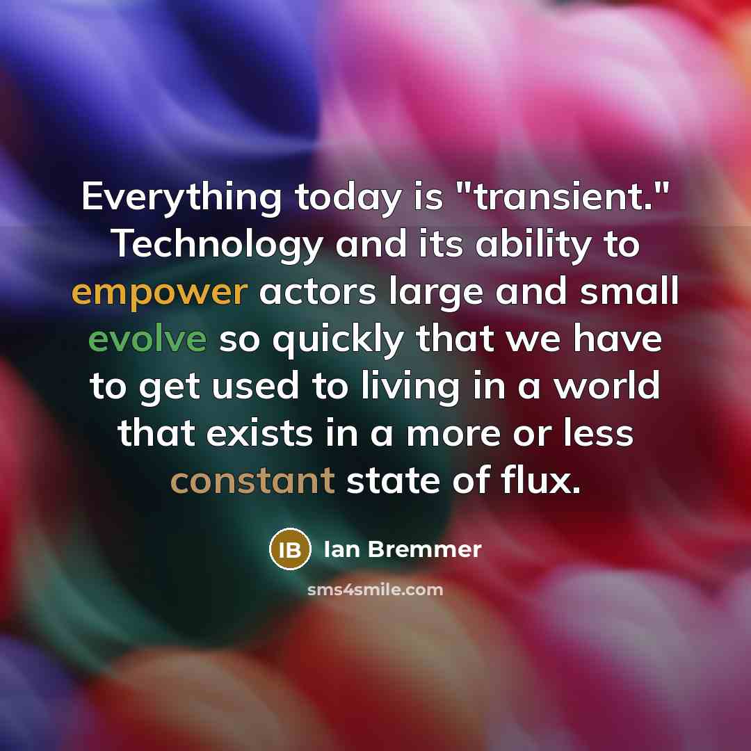 “Everything today is "transient." Technology and its ability to empower actors large and small evolve so quickly that we have to get used to living in a world that exists in a more or less constant state of flux.” quote by Ian Bremmer