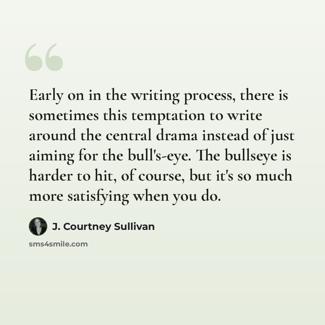 “Early on in the writing process, there is sometimes this temptation to write around the central drama instead of just aiming for the bull's-eye. The bullseye is harder to hit, of course, but it's so much more satisfying when you do.” quote by J. Courtney Sullivan