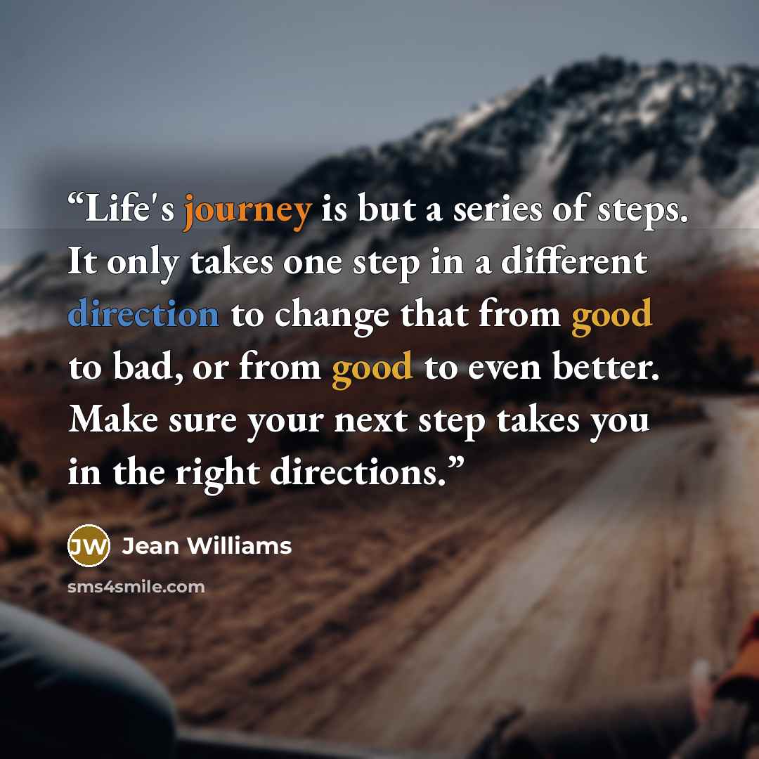 “Life's journey is but a series of steps. It only takes one step in a different direction to change that from good to bad, or from good to even better. Make sure your next step takes you in the right directions.” quote by Jean Williams