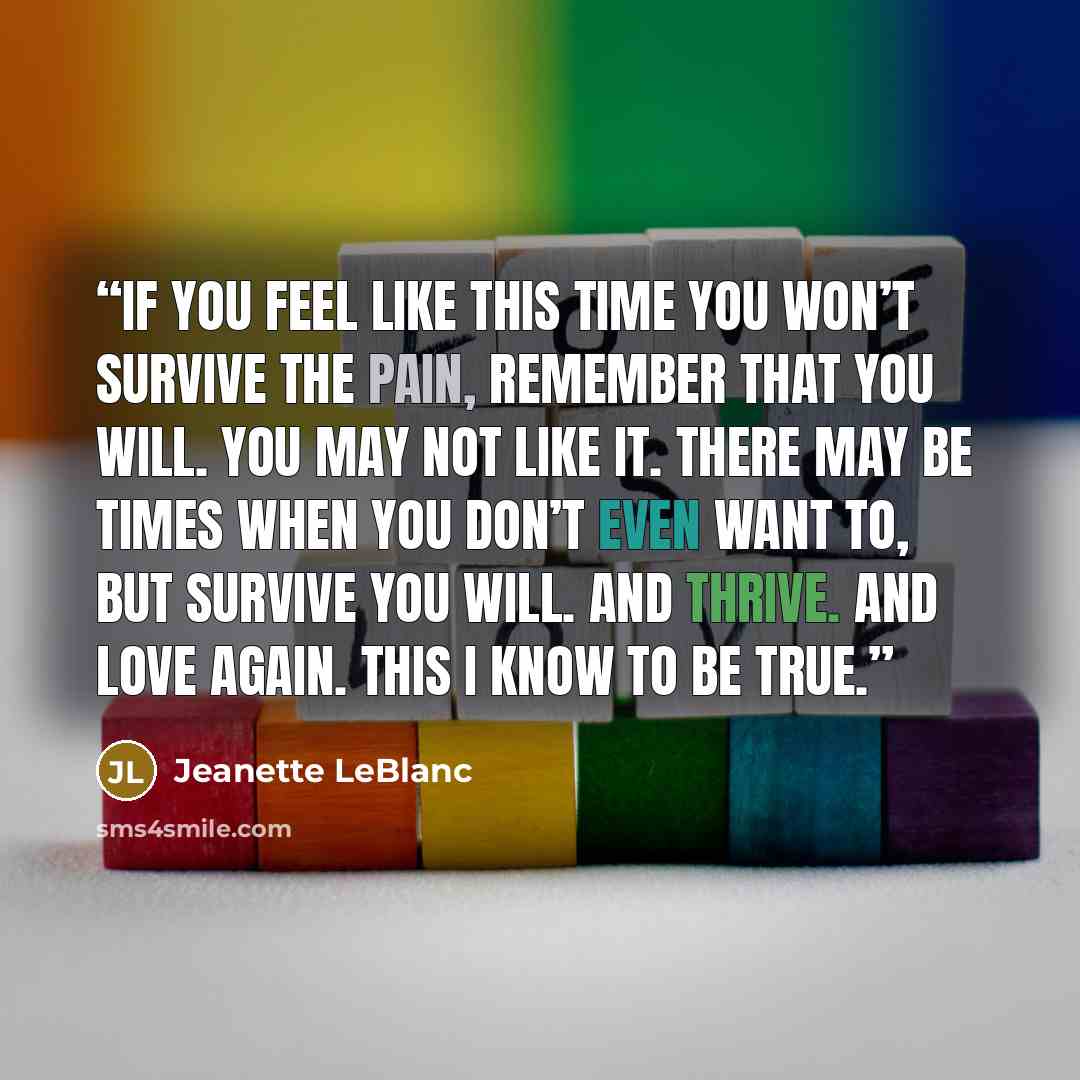 “If you feel like this time you won’t survive the pain, remember that you will. You may not like it. There may be times when you don’t even want to, but survive you will. And thrive. And love again. This I know to be true.” quote by Jeanette LeBlanc