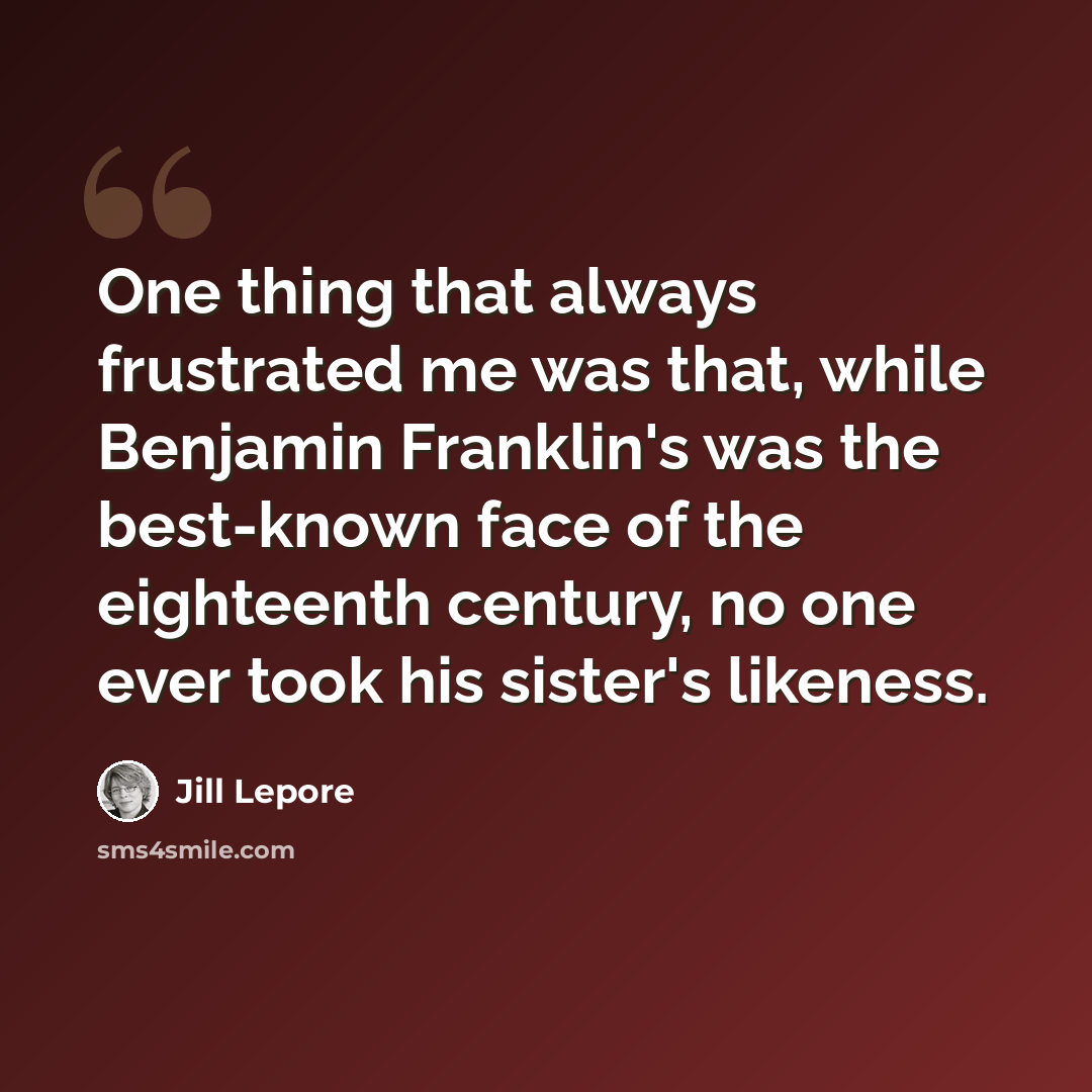 “One thing that always frustrated me was that, while Benjamin Franklin's was the best-known face of the eighteenth century, no one ever took his sister's likeness.” quote by Jill Lepore