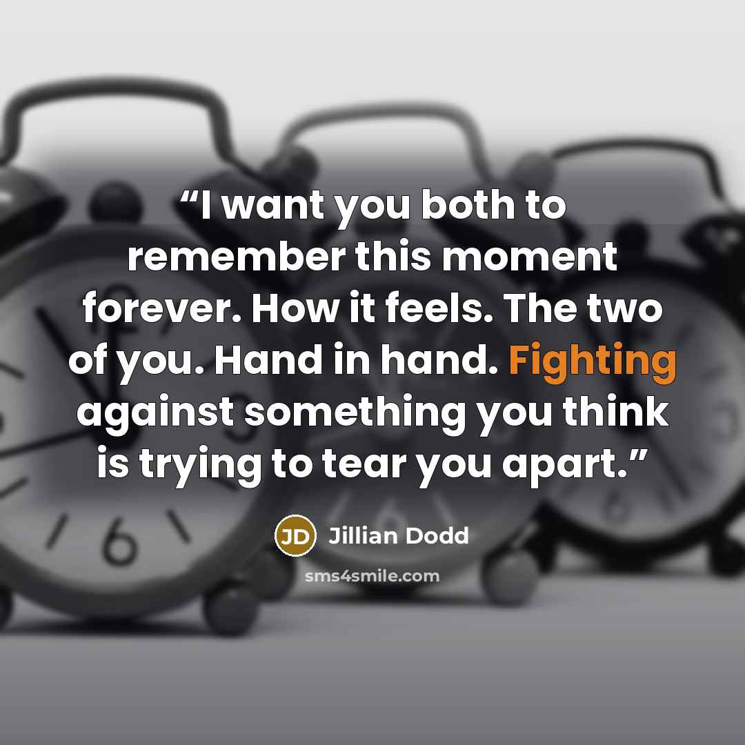 “I want you both to remember this moment forever. How it feels. The two of you. Hand in hand. Fighting against something you think is trying to tear you apart.” quote by Jillian Dodd