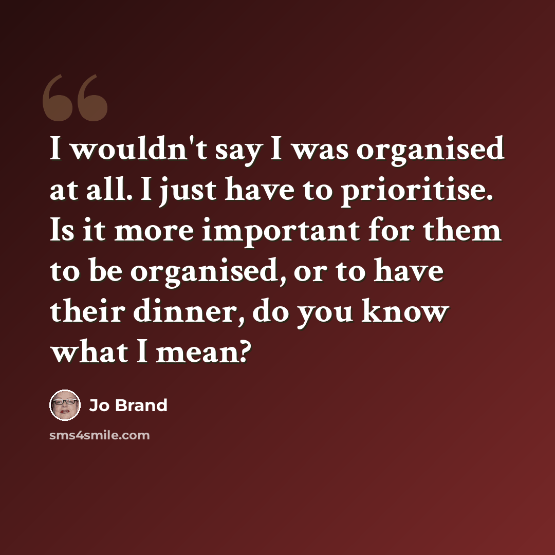 “I wouldn't say I was organised at all. I just have to prioritise. Is it more important for them to be organised, or to have their dinner, do you know what I mean?” quote by Jo Brand