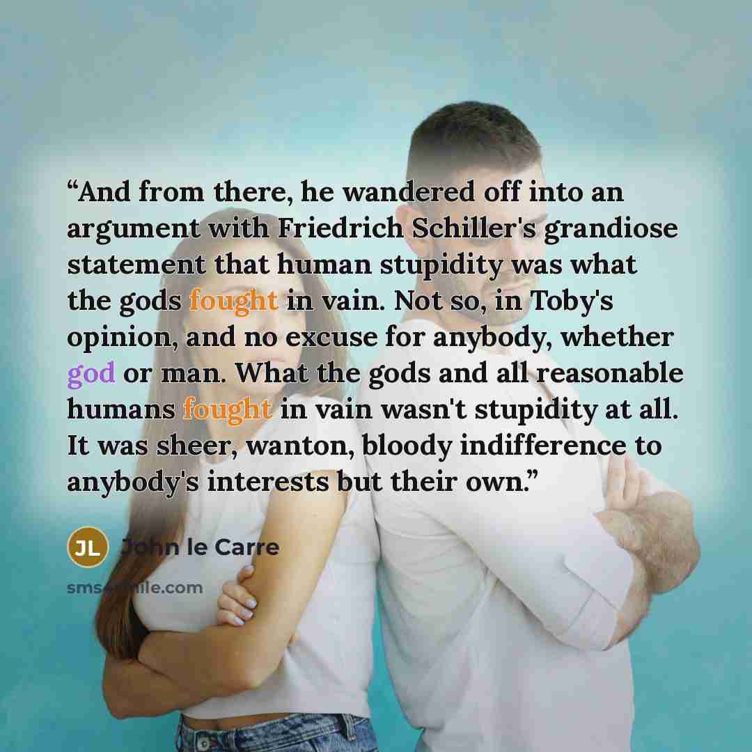 “And from there, he wandered off into an argument with Friedrich Schiller's grandiose statement that human stupidity was what the gods fought in vain. Not so, in Toby's opinion, and no excuse for anybody, whether god or man. What the gods and all reasonable humans fought in vain wasn't stupidity at…” quote by John le Carré