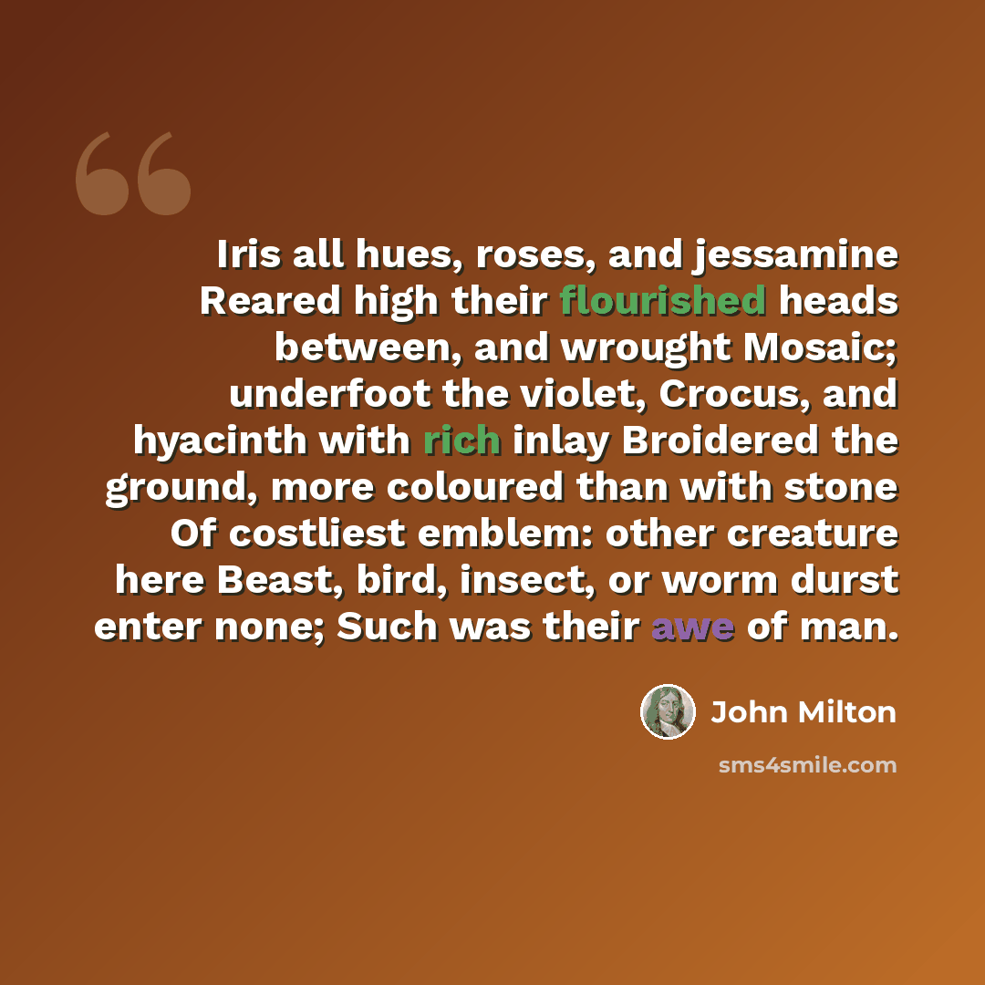 “Iris all hues, roses, and jessamine Reared high their flourished heads between, and wrought Mosaic; underfoot the violet, Crocus, and hyacinth with rich inlay Broidered the ground, more coloured than with stone Of costliest emblem: other creature here Beast, bird, insect, or worm durst enter none…” quote by John Milton