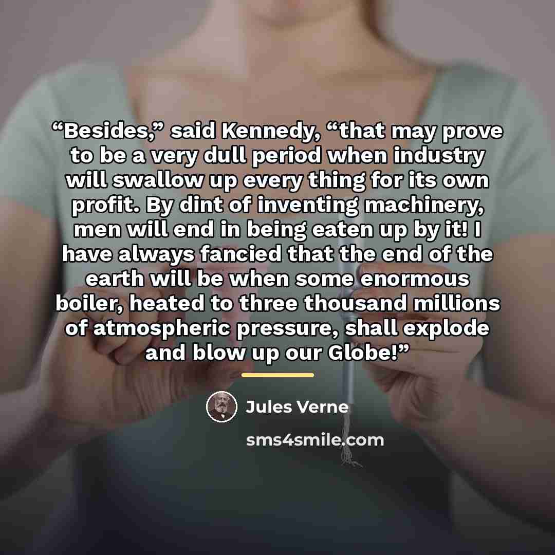 “Besides,” said Kennedy, “that may prove to be a very dull period when industry will swallow up every thing for its own profit. By dint of inventing machinery, men will end in being eaten up by it! I have always fancied that the end of the earth will be when some enormous boiler, heated to three…” quote by Jules Verne