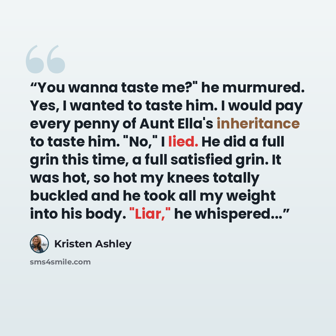 “You wanna taste me?" he murmured. Yes, I wanted to taste him. I would pay every penny of Aunt Ella's inheritance to taste him. "No," I lied. He did a full grin this time, a full satisfied grin. It was hot, so hot my knees totally buckled and he took all my weight into his body. "Liar," he…” quote by Kristen Ashley