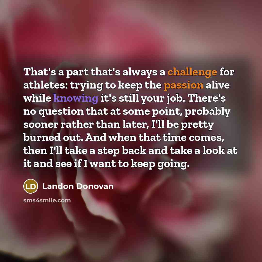 “That's a part that's always a challenge for athletes: trying to keep the passion alive while knowing it's still your job. There's no question that at some point, probably sooner rather than later, I'll be pretty burned out. And when that time comes, then I'll take a step back and take a look at it…” quote by Landon Donovan