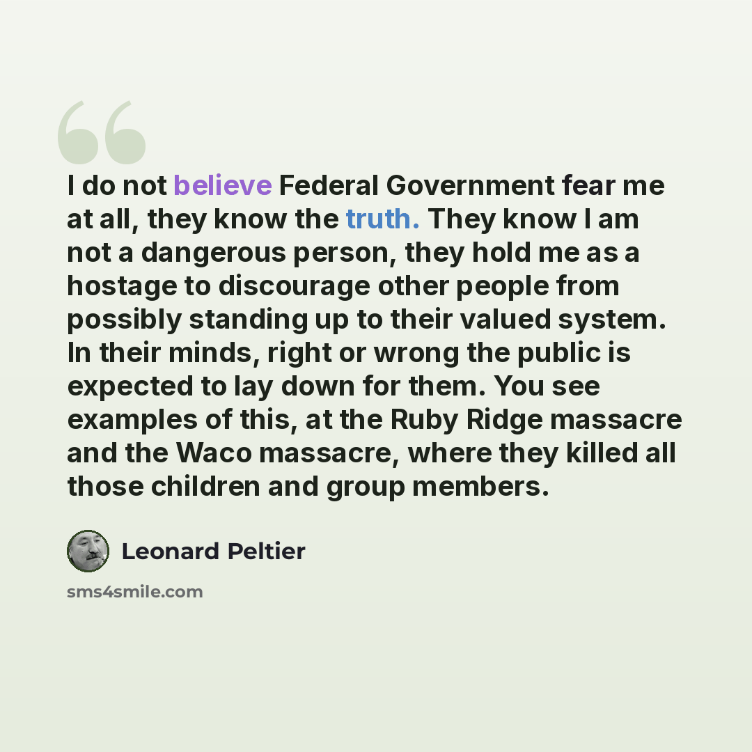 “I do not believe Federal Government fear me at all, they know the truth. They know I am not a dangerous person, they hold me as a hostage to discourage other people from possibly standing up to their valued system. In their minds, right or wrong the public is expected to lay down for them. You see…” quote by Leonard Peltier