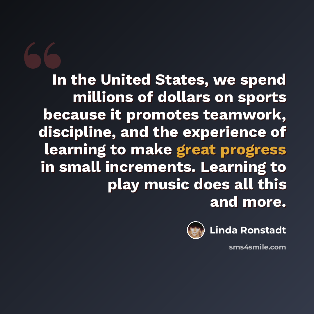 “In the United States, we spend millions of dollars on sports because it promotes teamwork, discipline, and the experience of learning to make great progress in small increments. Learning to play music does all this and more.” quote by Linda Ronstadt