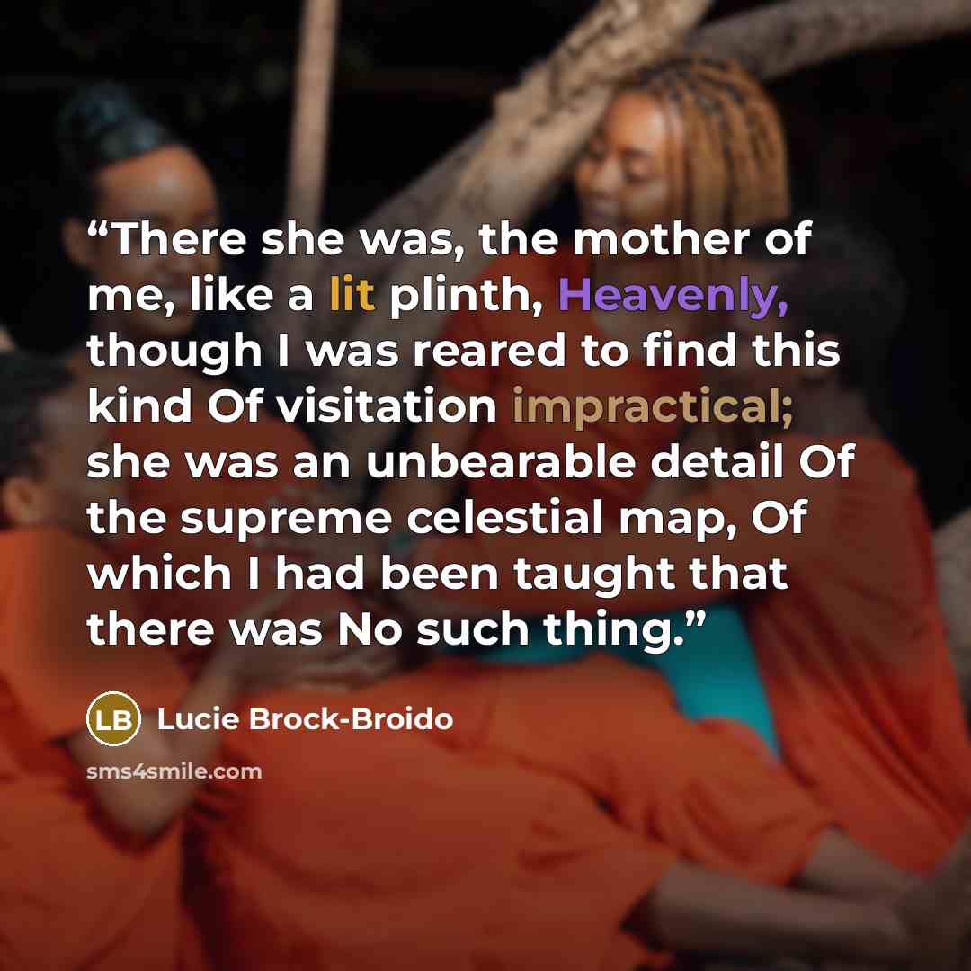 “There she was, the mother of me, like a lit plinth, Heavenly, though I was reared to find this kind Of visitation impractical; she was an unbearable detail Of the supreme celestial map, Of which I had been taught that there was No such thing.” quote by Lucie Brock-Broido
