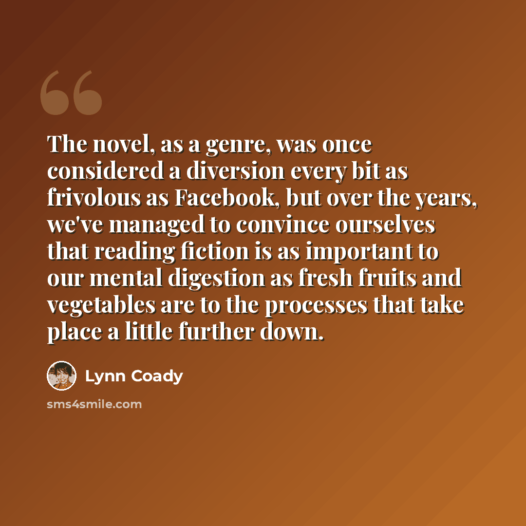 “The novel, as a genre, was once considered a diversion every bit as frivolous as Facebook, but over the years, we've managed to convince ourselves that reading fiction is as important to our mental digestion as fresh fruits and vegetables are to the processes that take place a little further down.” quote by Lynn Coady
