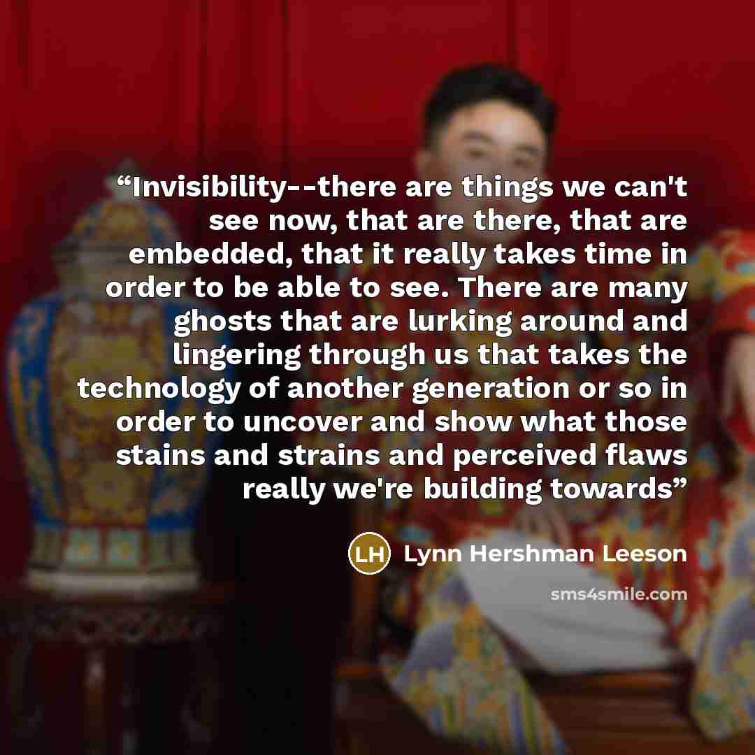 “Invisibility--there are things we can't see now, that are there, that are embedded, that it really takes time in order to be able to see. There are many ghosts that are lurking around and lingering through us that takes the technology of another generation or so in order to uncover and show what…” quote by Lynn Hershman Leeson
