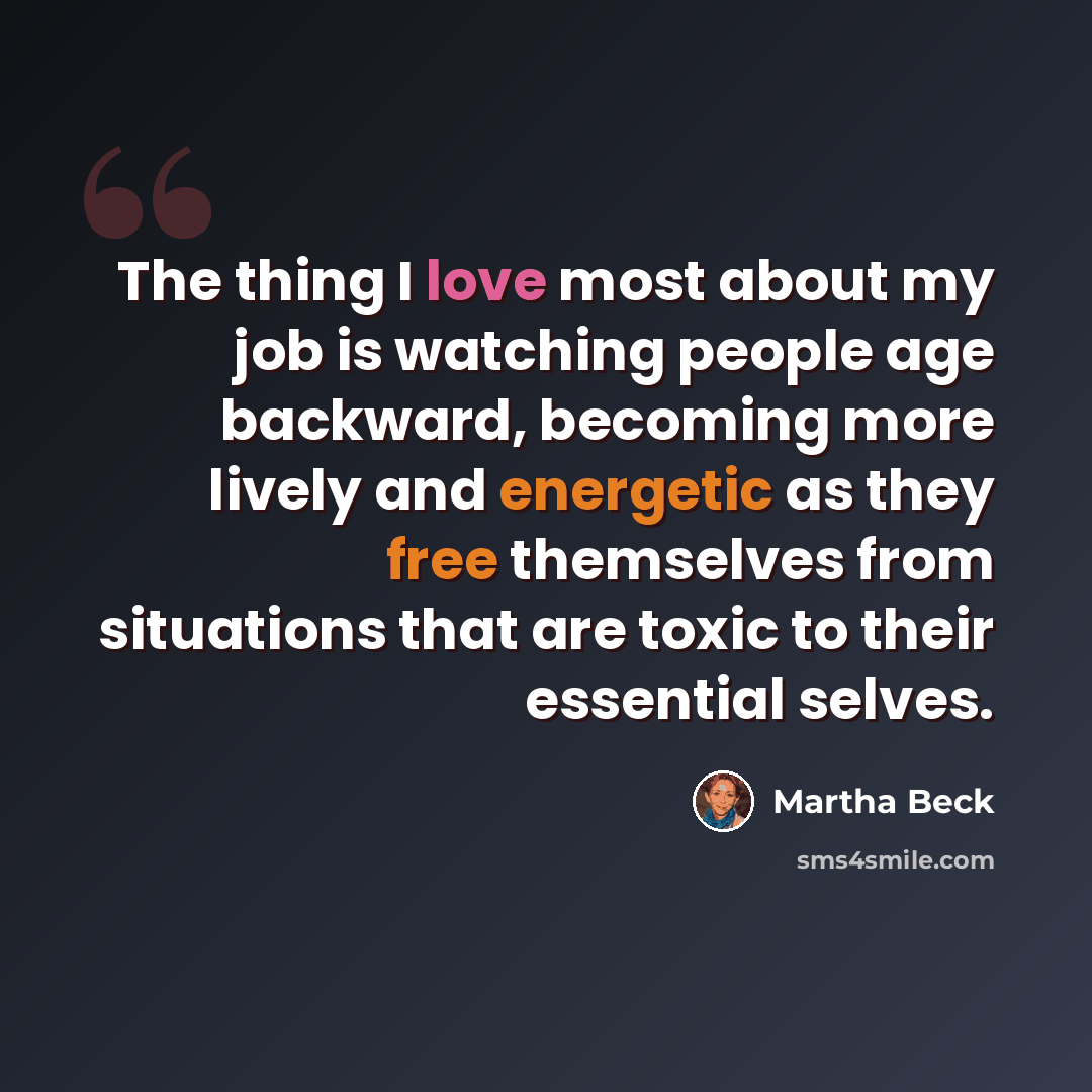“The thing I love most about my job is watching people age backward, becoming more lively and energetic as they free themselves from situations that are toxic to their essential selves.” quote by Martha Beck