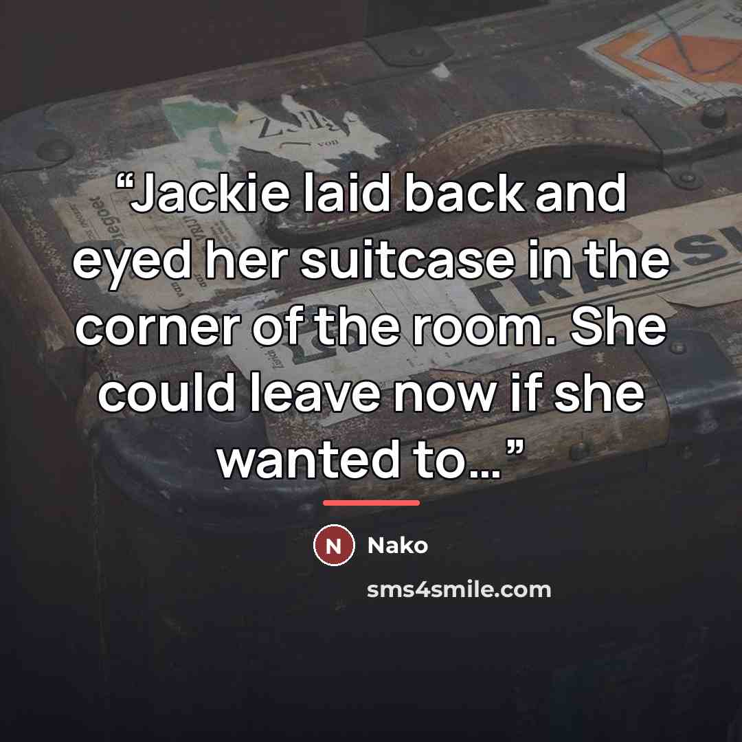 “Jackie laid back and eyed her suitcase in the corner of the room. She could leave now if she wanted to…” quote by Nako