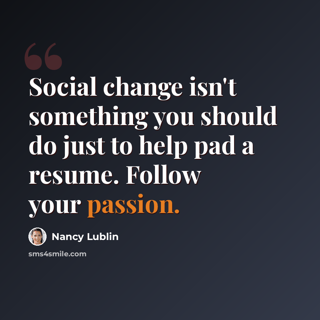“Social change isn't something you should do just to help pad a resume. Follow your passion.” quote by Nancy Lublin