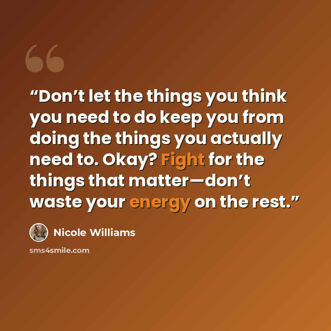 “Don’t let the things you think you need to do keep you from doing the things you actually need to. Okay? Fight for the things that matter—don’t waste your energy on the rest.” quote by Nicole Williams