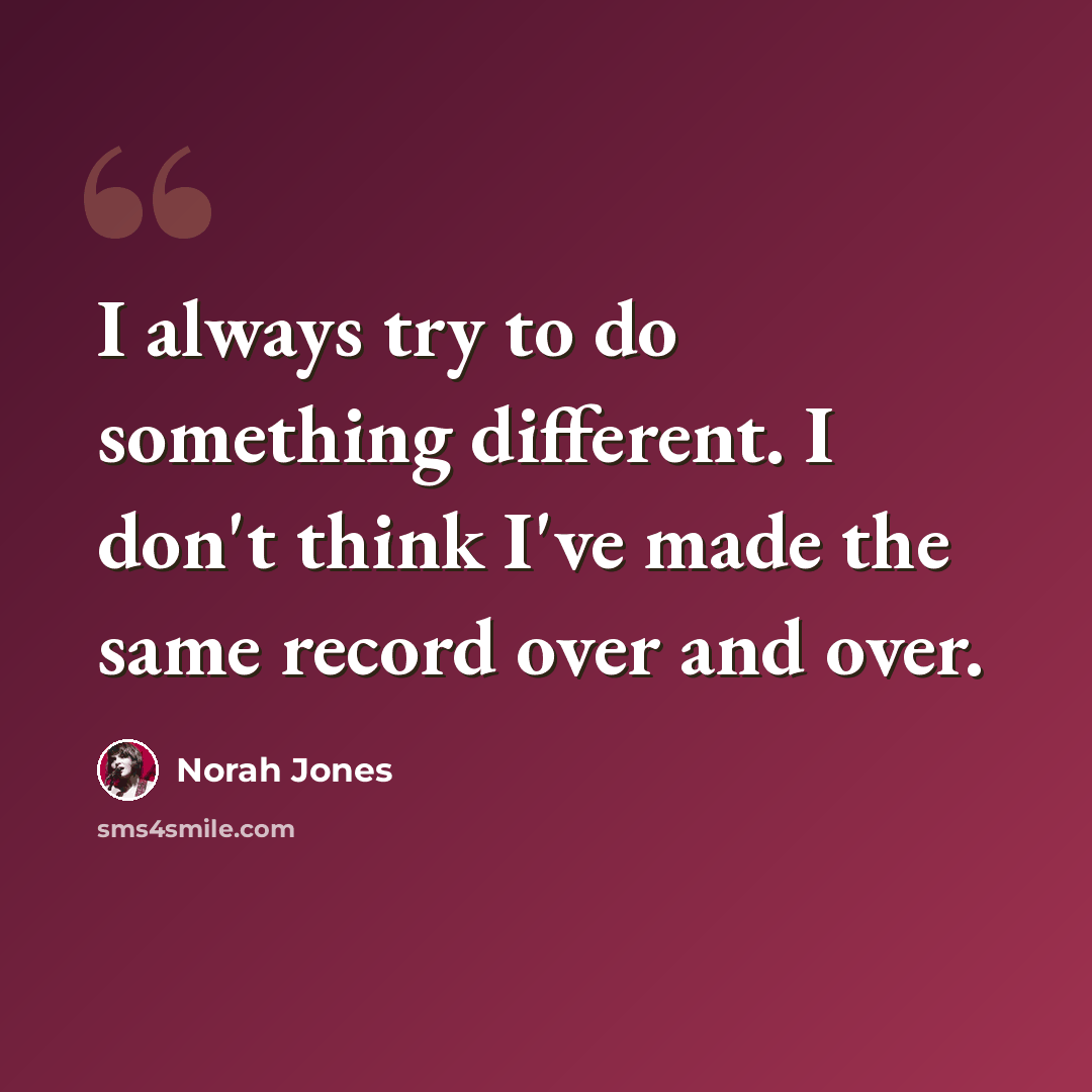“I always try to do something different. I don't think I've made the same record over and over.” quote by Norah Jones