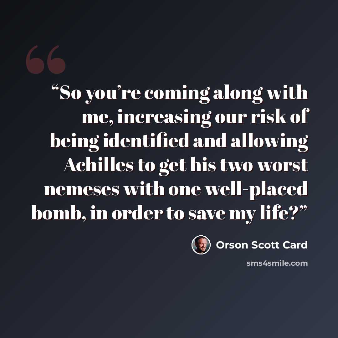 “So you’re coming along with me, increasing our risk of being identified and allowing Achilles to get his two worst nemeses with one well-placed bomb, in order to save my life?” quote by Orson Scott Card
