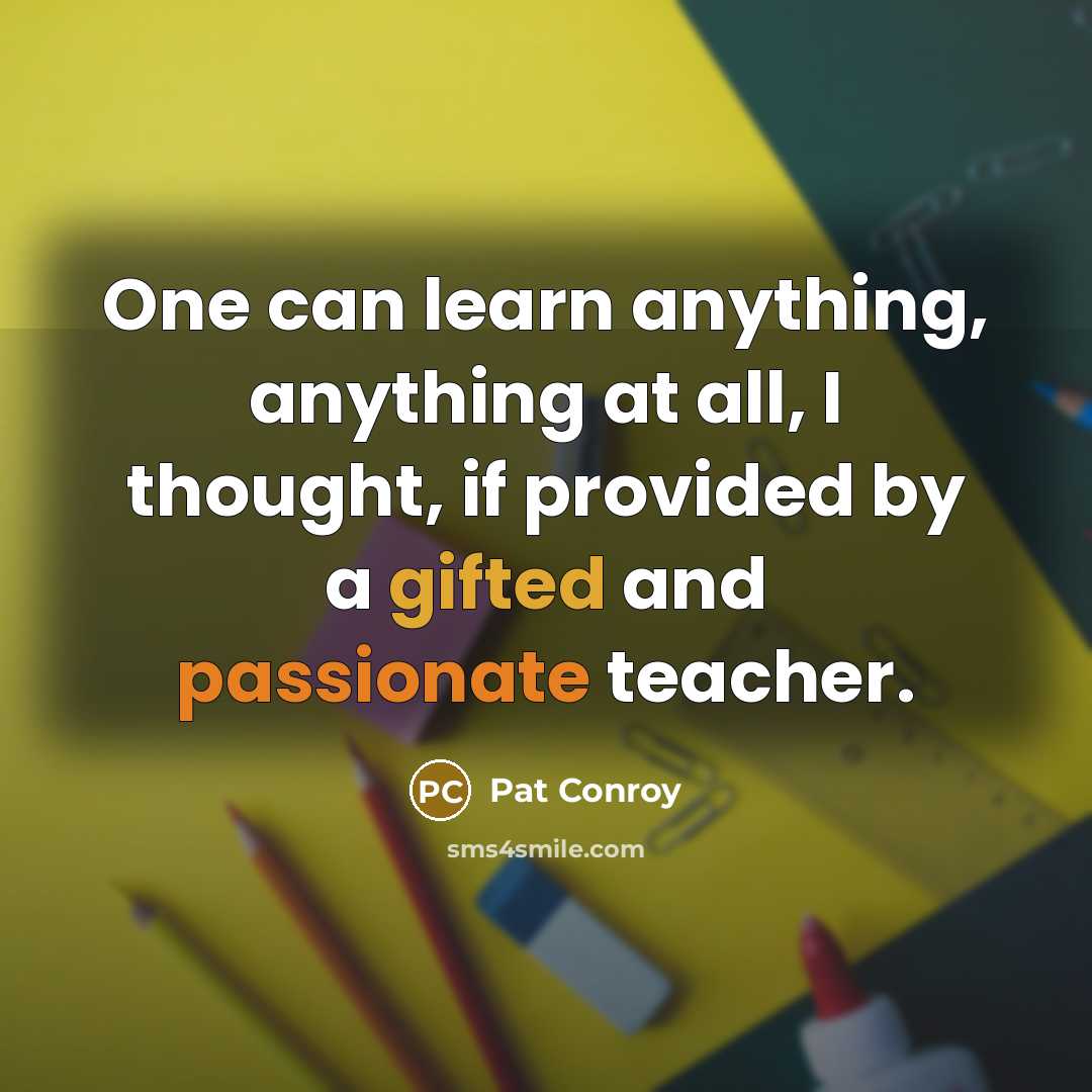 “One can learn anything, anything at all, I thought, if provided by a gifted and passionate teacher.” quote by Pat Conroy