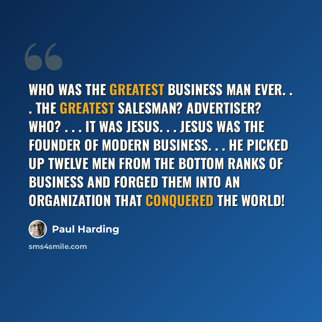 “Who was the greatest business man ever. . . The greatest salesman? Advertiser? Who? . . . It was Jesus. . . Jesus was the founder of modern business. . . he picked up twelve men from the bottom ranks of business and forged them into an organization that conquered the world!” quote by Paul Harding