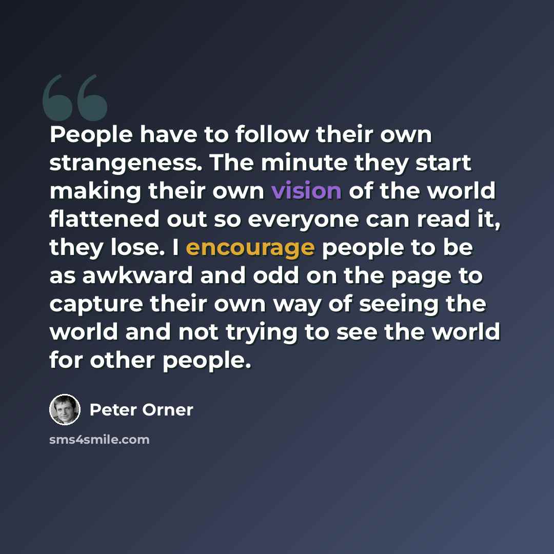 “People have to follow their own strangeness. The minute they start making their own vision of the world flattened out so everyone can read it, they lose. I encourage people to be as awkward and odd on the page to capture their own way of seeing the world and not trying to see the world for other…” quote by Peter Orner