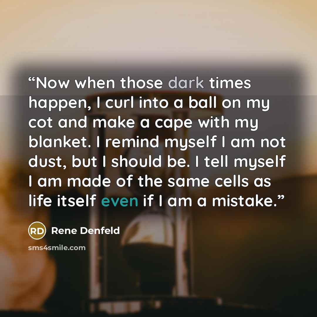 “Now when those dark times happen, I curl into a ball on my cot and make a cape with my blanket. I remind myself I am not dust, but I should be. I tell myself I am made of the same cells as life itself even if I am a mistake.” quote by Rene Denfeld