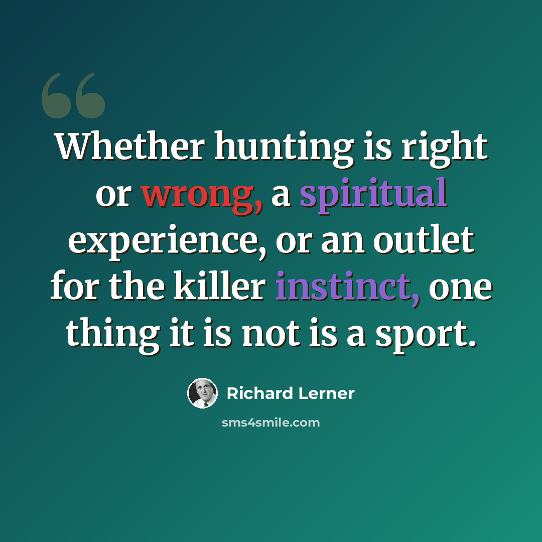 “Whether hunting is right or wrong, a spiritual experience, or an outlet for the killer instinct, one thing it is not is a sport.” quote by Richard Lerner
