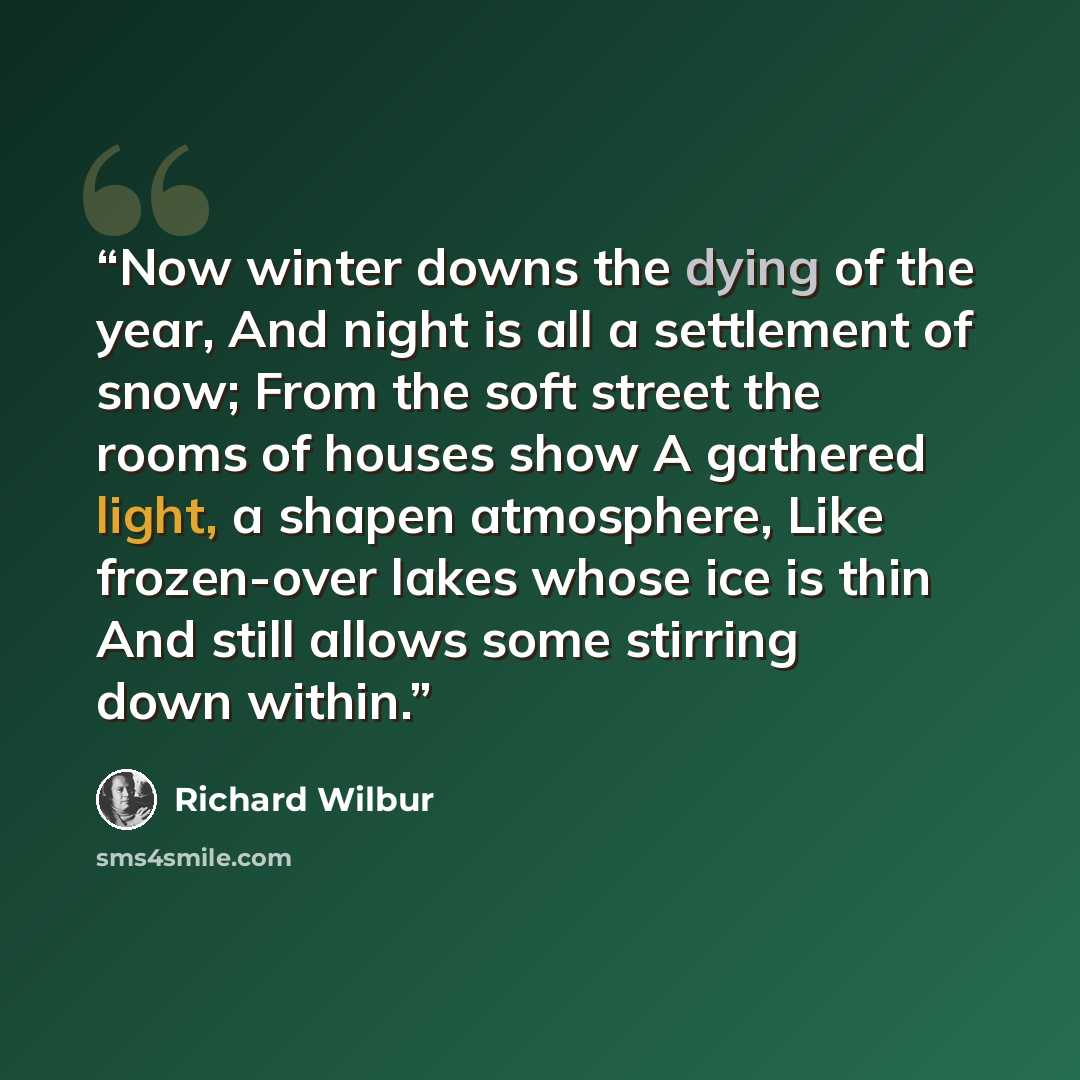 “Now winter downs the dying of the year, And night is all a settlement of snow; From the soft street the rooms of houses show A gathered light, a shapen atmosphere, Like frozen-over lakes whose ice is thin And still allows some stirring down within.” quote by Richard Wilbur