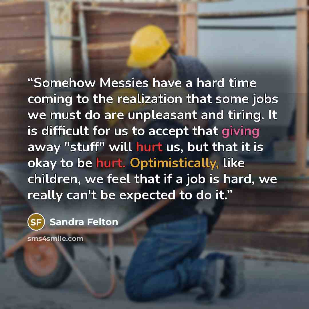“Somehow Messies have a hard time coming to the realization that some jobs we must do are unpleasant and tiring. It is difficult for us to accept that giving away "stuff" will hurt us, but that it is okay to be hurt. Optimistically, like children, we feel that if a job is hard, we really can't be…” quote by Sandra Felton