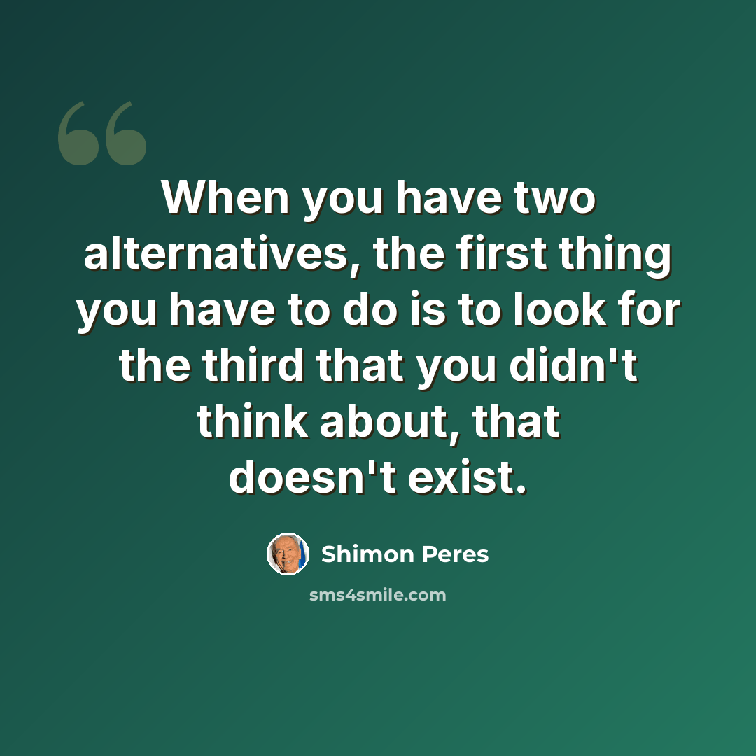 “When you have two alternatives, the first thing you have to do is to look for the third that you didn't think about, that doesn't exist.” quote by Shimon Peres