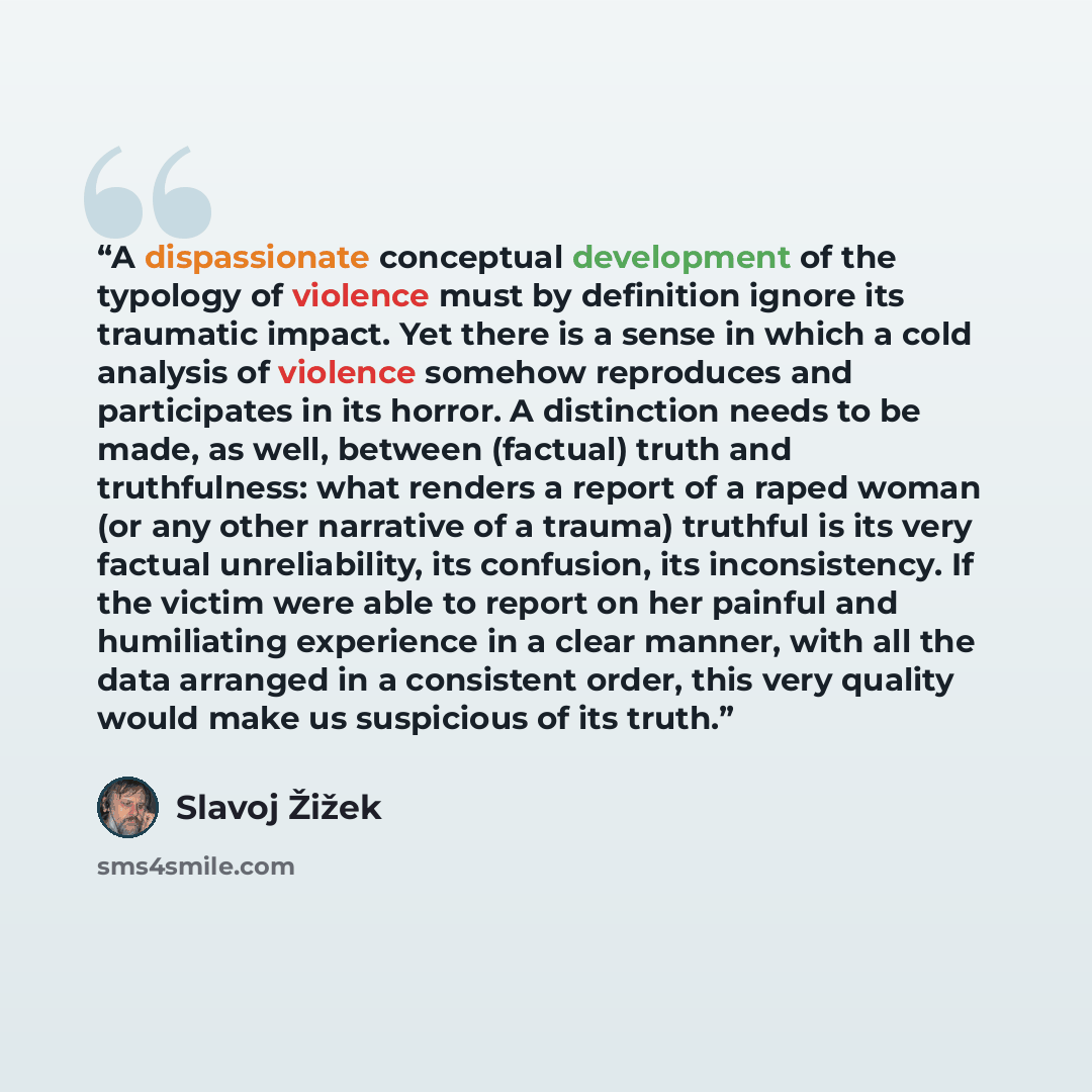 “A dispassionate conceptual development of the typology of violence must by definition ignore its traumatic impact. Yet there is a sense in which a cold analysis of violence somehow reproduces and participates in its horror. A distinction needs to be made, as well, between (factual) truth and…” quote by Slavoj Žižek