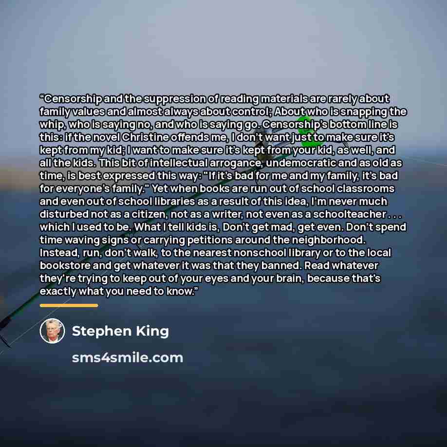 “Censorship and the suppression of reading materials are rarely about family values and almost always about control; About who is snapping the whip, who is saying no, and who is saying go. Censorship's bottom line is this: if the novel Christine offends me, I don't want just to make sure it's kept…” quote by Stephen King
