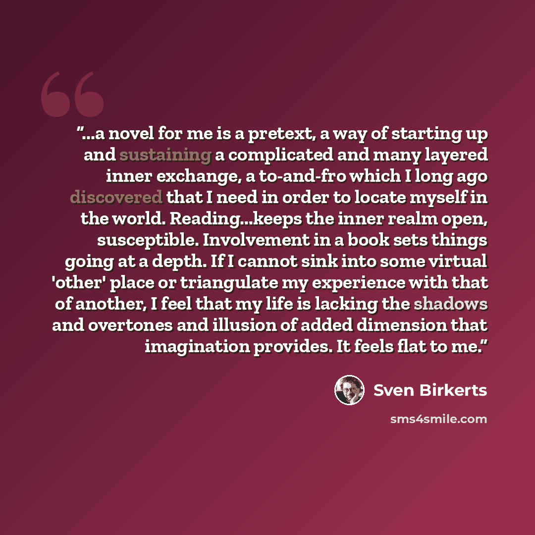 “...a novel for me is a pretext, a way of starting up and sustaining a complicated and many layered inner exchange, a to-and-fro which I long ago discovered that I need in order to locate myself in the world. Reading...keeps the inner realm open, susceptible. Involvement in a book sets things going…” quote by Sven Birkerts