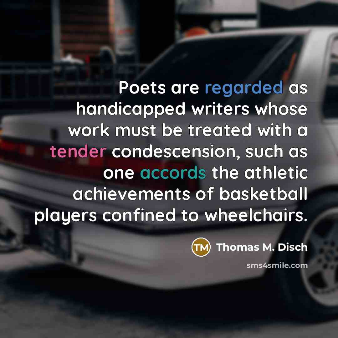 “Poets are regarded as handicapped writers whose work must be treated with a tender condescension, such as one accords the athletic achievements of basketball players confined to wheelchairs.” quote by Thomas M. Disch