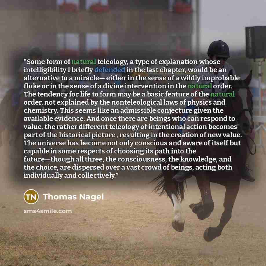 “Some form of natural teleology, a type of explanation whose intelligibility I briefly defended in the last chapter, would be an alternative to a miracle— either in the sense of a wildly improbable fluke or in the sense of a divine intervention in the natural order. The tendency for life to form…” quote by Thomas Nagel