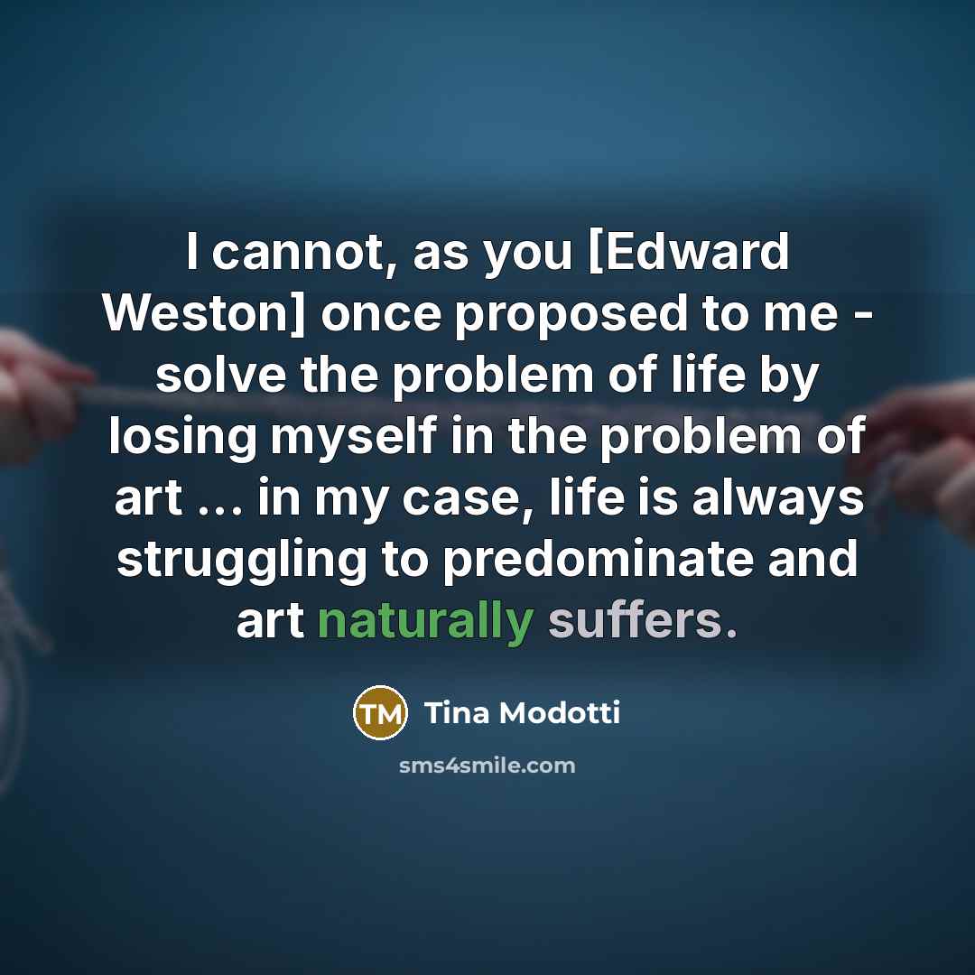 “I cannot, as you [Edward Weston] once proposed to me - solve the problem of life by losing myself in the problem of art ... in my case, life is always struggling to predominate and art naturally suffers.” quote by Tina Modotti