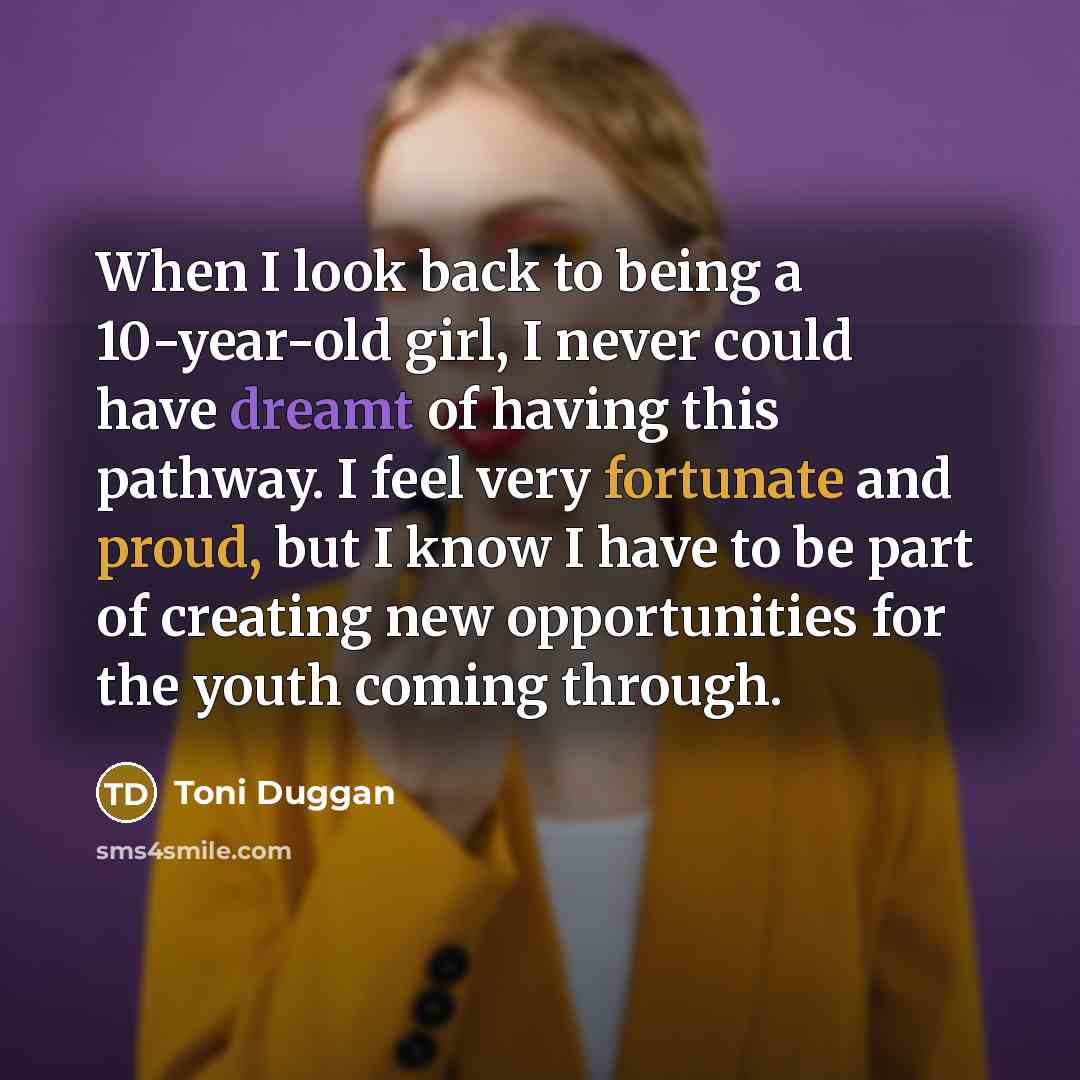 “When I look back to being a 10-year-old girl, I never could have dreamt of having this pathway. I feel very fortunate and proud, but I know I have to be part of creating new opportunities for the youth coming through.” quote by Toni Duggan