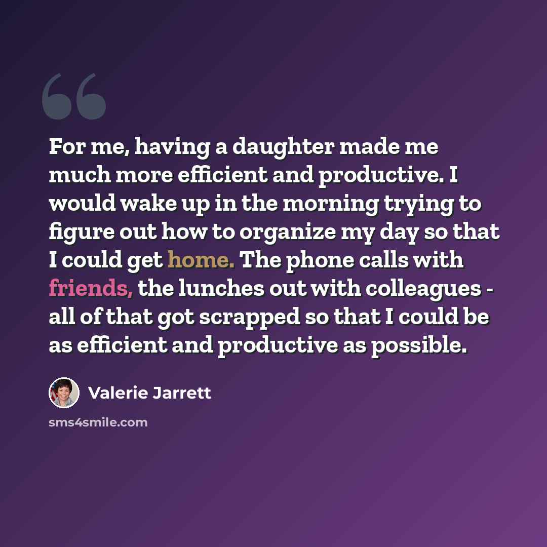 “For me, having a daughter made me much more efficient and productive. I would wake up in the morning trying to figure out how to organize my day so that I could get home. The phone calls with friends, the lunches out with colleagues - all of that got scrapped so that I could be as efficient and…” quote by Valerie Jarrett