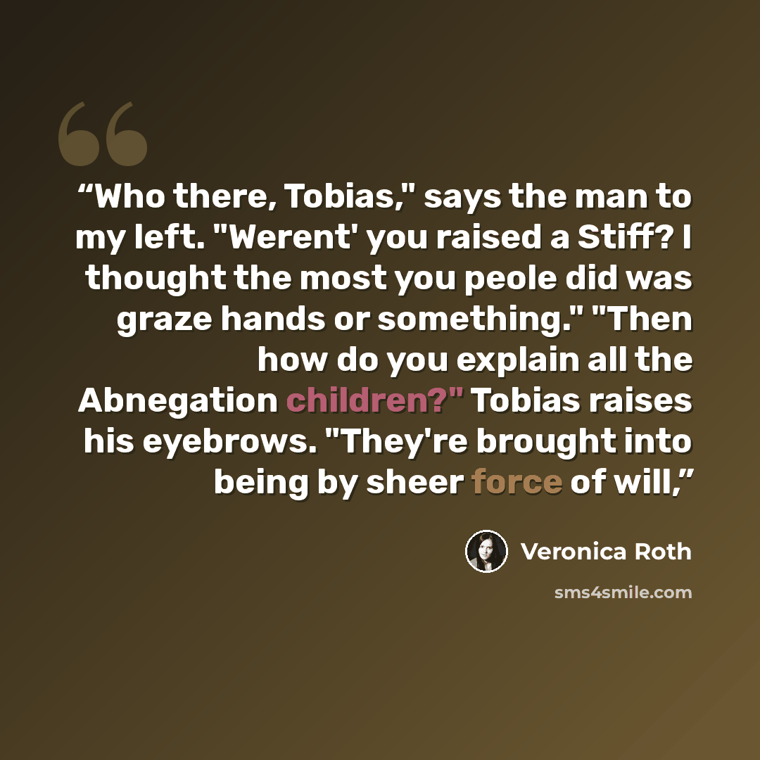 “Who there, Tobias," says the man to my left. "Werent' you raised a Stiff? I thought the most you peole did was graze hands or something." "Then how do you explain all the Abnegation children?" Tobias raises his eyebrows. "They're brought into being by sheer force of will,” quote by Veronica Roth