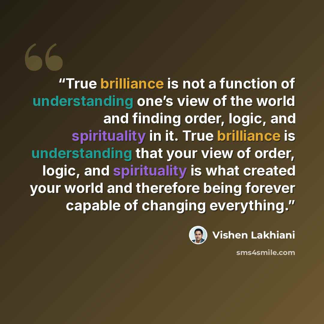 “True brilliance is not a function of understanding one’s view of the world and finding order, logic, and spirituality in it. True brilliance is understanding that your view of order, logic, and spirituality is what created your world and therefore being forever capable of changing everything.” quote by Vishen Lakhiani