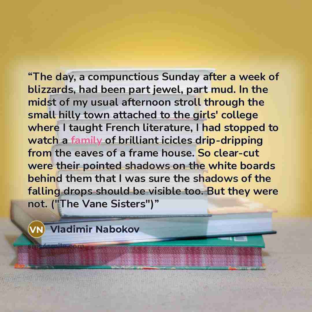 “The day, a compunctious Sunday after a week of blizzards, had been part jewel, part mud. In the midst of my usual afternoon stroll through the small hilly town attached to the girls' college where I taught French literature, I had stopped to watch a family of brilliant icicles drip-dripping from…” quote by Vladimir Nabokov