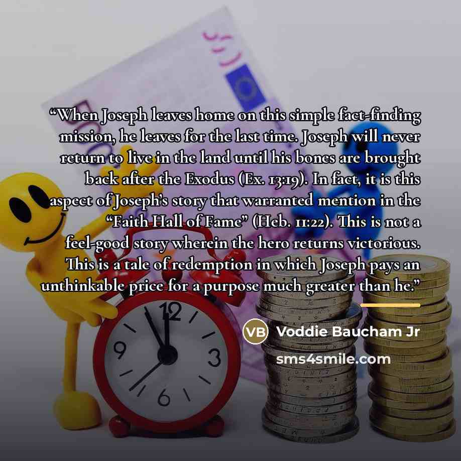 “When Joseph leaves home on this simple fact-finding mission, he leaves for the last time. Joseph will never return to live in the land until his bones are brought back after the Exodus (Ex. 13:19). In fact, it is this aspect of Joseph’s story that warranted mention in the “Faith Hall of Fame”…” quote by Voddie Baucham Jr