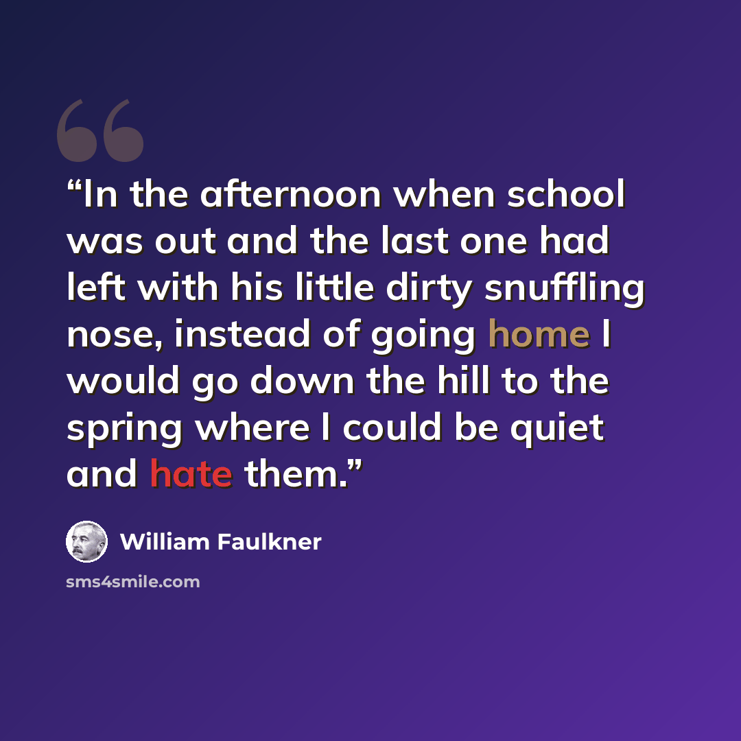 “In the afternoon when school was out and the last one had left with his little dirty snuffling nose, instead of going home I would go down the hill to the spring where I could be quiet and hate them.” quote by William Faulkner