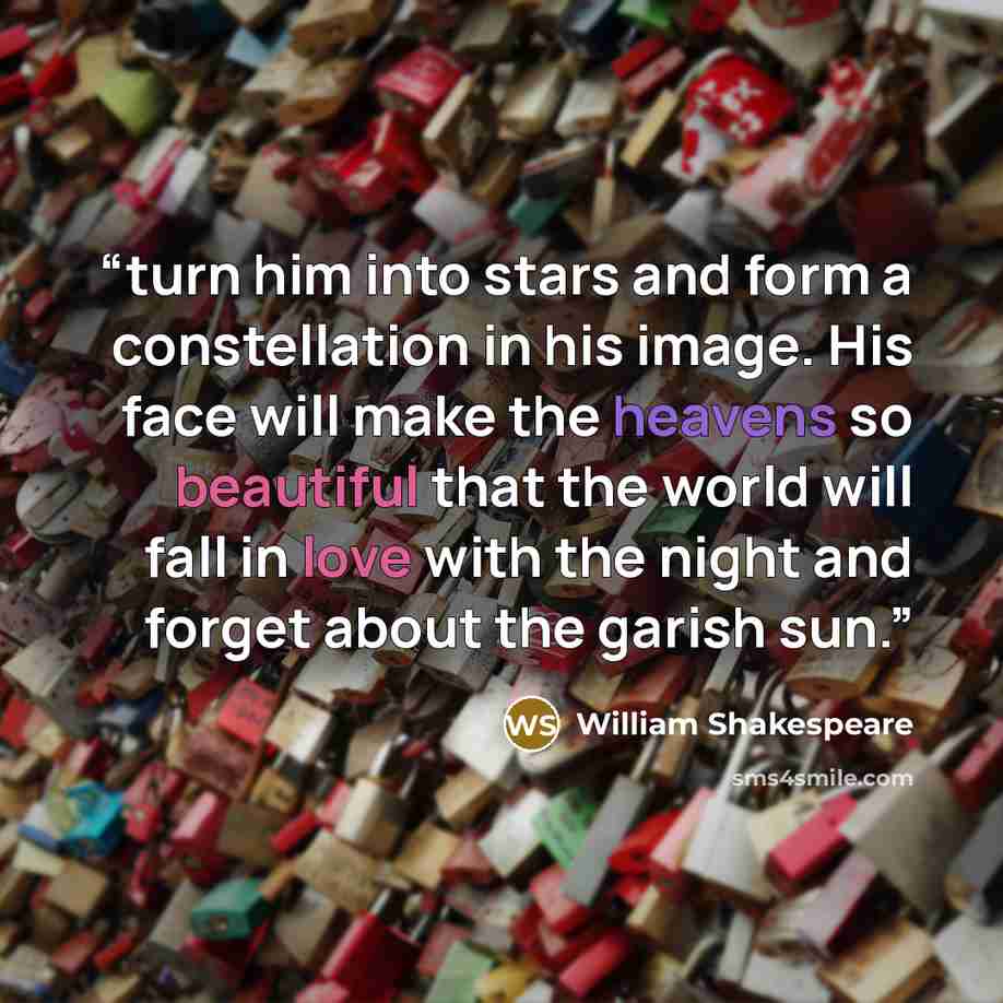 “turn him into stars and form a constellation in his image. His face will make the heavens so beautiful that the world will fall in love with the night and forget about the garish sun.” quote by William Shakespeare