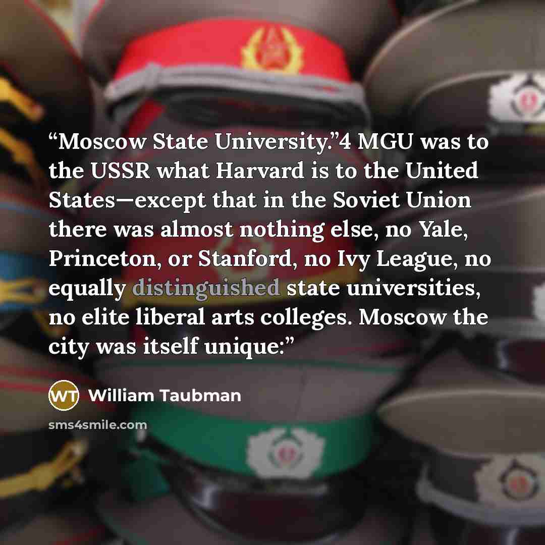 “Moscow State University.”4 MGU was to the USSR what Harvard is to the United States—except that in the Soviet Union there was almost nothing else, no Yale, Princeton, or Stanford, no Ivy League, no equally distinguished state universities, no elite liberal arts colleges. Moscow the city was itself…” quote by William Taubman