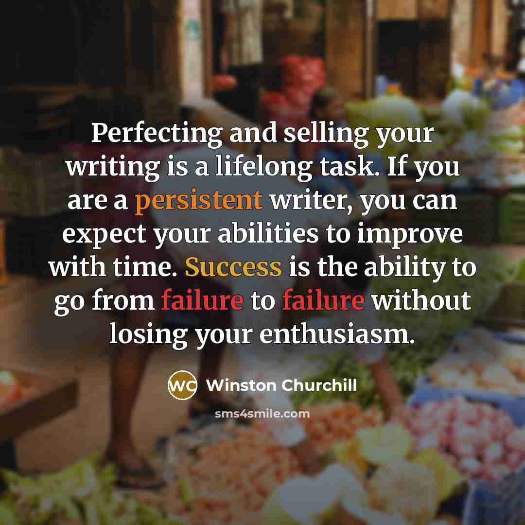 “Perfecting and selling your writing is a lifelong task. If you are a persistent writer, you can expect your abilities to improve with time. Success is the ability to go from failure to failure without losing your enthusiasm.” quote by Winston Churchill